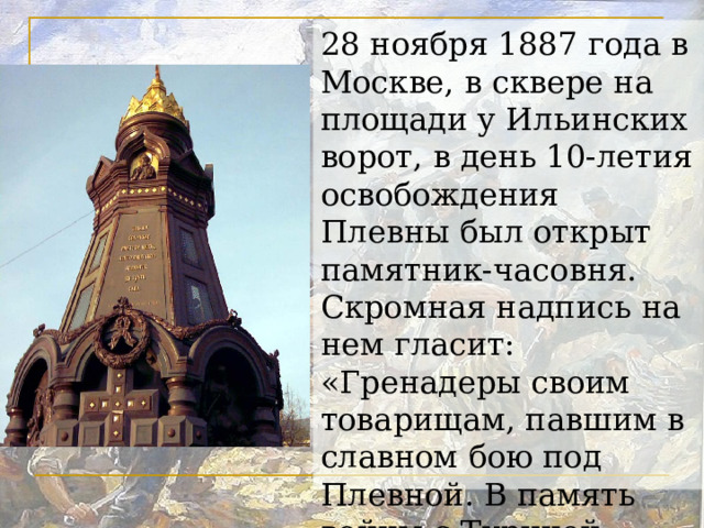 28 ноября 1887 года в Москве, в сквере на площади у Ильинских ворот, в день 10-летия освобождения Плевны был открыт памятник-часовня. Скромная надпись на нем гласит: «Гренадеры своим товарищам, павшим в славном бою под Плевной. В память войны с Турцией 1877-1878 г.г.»  