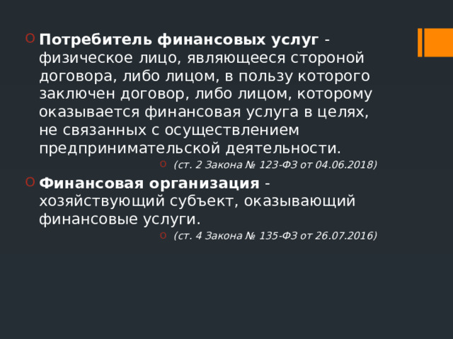 Потребитель финансовых услуг - физическое лицо, являющееся стороной договора, либо лицом, в пользу которого заключен договор, либо лицом, которому оказывается финансовая услуга в целях, не связанных с осуществлением предпринимательской деятельности. (ст. 2 Закона № 123-ФЗ от 04.06.2018) Финансовая организация - хозяйствующий субъект, оказывающий финансовые услуги. (ст. 4 Закона № 135-ФЗ от 26.07.2016) 