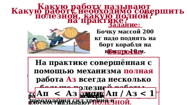 Какую работу называют полезной, какую полной? Какую работу необходимо совершить на практике? Задание: Бочку массой 200 кг надо поднять на борт корабля на высоту 10 м. Вопросы: 1. Какую работу нужно совершить, чтобы выполнить задание? 2. Для чего грузчики используют наклонную плоскость? На практике совершённая с помощью механизма полная работа Аз всегда несколько больше полезной работы. 5. Учитывали ли мы при расчёте работы действие сил трения и сопротивления? 3. В чём выигрывают грузчики, применяя наклонную плоскость, а в чём проигрывают? A = F ∙s = m∙ g∙ s = 200 кг ∙ 10 Н/кг ∙ 10 м = 20 000 Дж Работу, которую необходимо совершить непосредственно для выполнения конкретного задания, называют ПОЛЕЗНОЙ. 6. Необходимо ли на практике совершить дополнительную работу для преодоления сил трения и сопротивления? 4. Получают ли грузчики выигрыш в работе, применяя наклонную плоскость? Ап   или Ап / Аз  