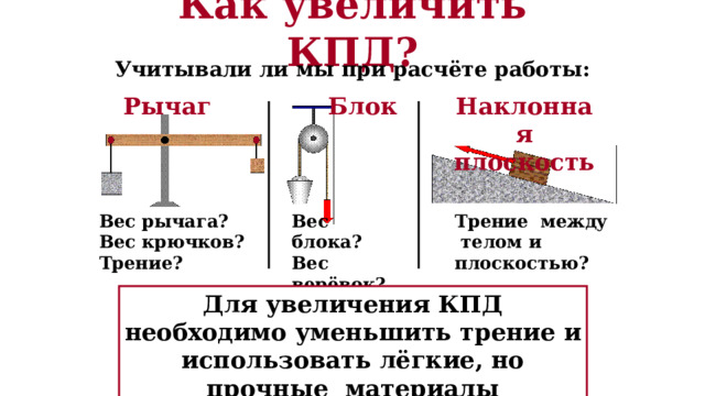 Как увеличить КПД? Учитывали ли мы при расчёте работы: Наклонная плоскость Блок Рычаг Вес рычага? Трение между телом и плоскостью? Вес блока? Вес крючков? Вес верёвок? Трение? Трение? Для увеличения КПД необходимо уменьшить трение и использовать лёгкие, но прочные материалы 