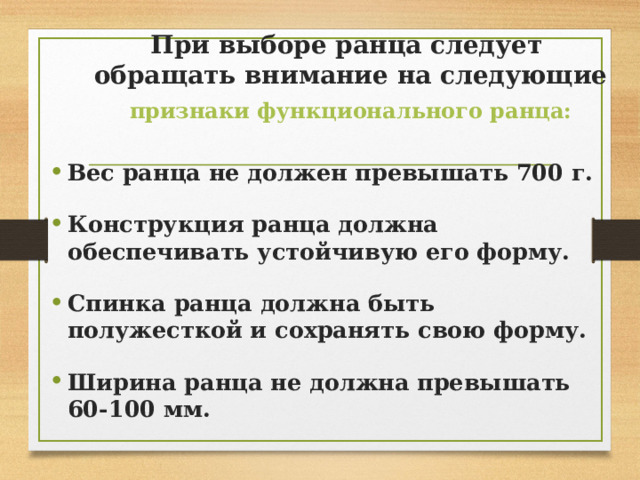 При выборе ранца следует  обращать внимание на следующие   признаки функционального ранца: Вес ранца не должен превышать 700 г.  Конструкция ранца должна обеспечивать устойчивую его форму.  Спинка ранца должна быть полужесткой и сохранять свою форму.  Ширина ранца не должна превышать 60-100 мм. 