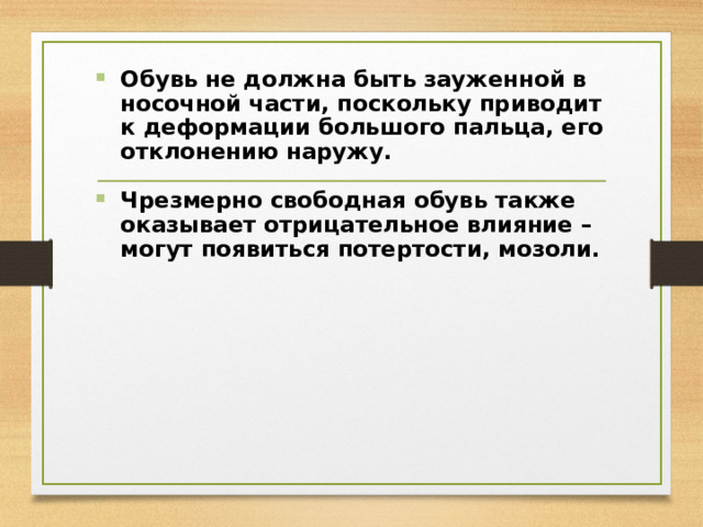 Обувь не должна быть зауженной в носочной части, поскольку приводит к деформации большого пальца, его отклонению наружу.   Чрезмерно свободная обувь также оказывает отрицательное влияние –  могут появиться потертости, мозоли. 