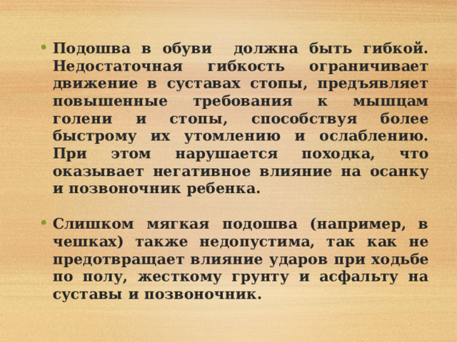 Подошва в обуви должна быть гибкой. Недостаточная гибкость ограничивает движение в суставах стопы, предъявляет повышенные требования к мышцам голени и стопы, способствуя более быстрому их утомлению и ослаблению. При этом нарушается походка, что оказывает негативное влияние на осанку и позвоночник ребенка.  Слишком мягкая подошва (например, в чешках) также недопустима, так как не предотвращает влияние ударов при ходьбе по полу, жесткому грунту и асфальту на суставы и позвоночник. 