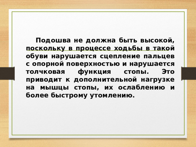  Подошва не должна быть высокой, поскольку в процессе ходьбы в такой обуви нарушается сцепление пальцев с опорной поверхностью и нарушается толчковая функция стопы. Это приводит к дополнительной нагрузке на мышцы стопы, их ослаблению и более быстрому утомлению.  