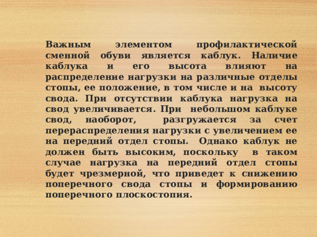  Важным элементом профилактической сменной обуви является каблук. Наличие каблука и его высота влияют на распределение нагрузки на различные отделы стопы, ее положение, в том числе и на высоту свода. При отсутствии каблука нагрузка на свод увеличивается. При небольшом каблуке свод, наоборот, разгружается за счет перераспределения нагрузки с увеличением ее на передний отдел стопы. Однако каблук не должен быть высоким, поскольку в таком случае нагрузка на передний отдел стопы будет чрезмерной, что приведет к снижению поперечного свода стопы и формированию поперечного плоскостопия. 