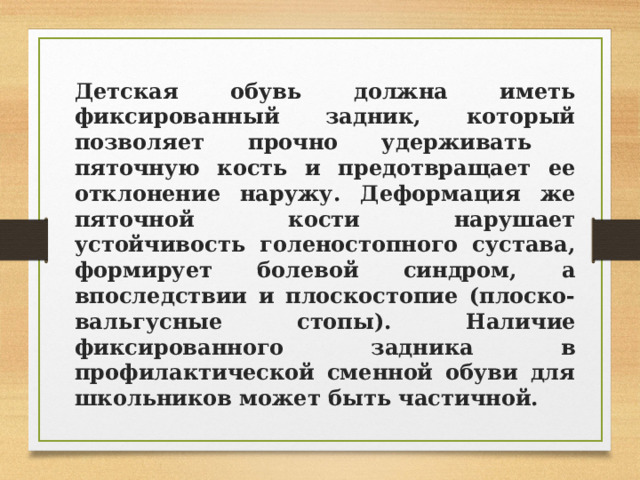 Детская обувь должна иметь фиксированный задник, который позволяет прочно удерживать пяточную кость и предотвращает ее отклонение наружу. Деформация же пяточной кости нарушает устойчивость голеностопного сустава, формирует болевой синдром, а впоследствии и плоскостопие (плоско-вальгусные стопы).  Наличие фиксированного задника в профилактической сменной обуви для школьников может быть частичной. 