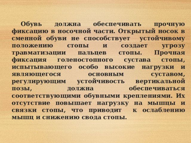  Обувь должна обеспечивать прочную фиксацию в носочной части. Открытый носок в сменной обуви не способствует устойчивому положению стопы и создает угрозу травматизации пальцев стопы. Прочная фиксация голеностопного сустава стопы, испытывающего особо высокие нагрузки и являющегося основным суставом, регулирующим устойчивость вертикальной позы, должна обеспечиваться соответствующими обувными креплениями. Их отсутствие повышает нагрузку на мышцы и связки стопы, что приводит к ослаблению мышц и снижению свода стопы. 