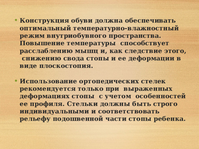 Конструкция обуви должна обеспечивать оптимальный температурно-влажностный режим внутриобувного пространства. Повышение температуры способствует расслаблению мышц и, как следствие этого, снижению свода стопы и ее деформации в виде плоскостопия.  Использование ортопедических стелек рекомендуется только при выраженных деформациях стопы с учетом особенностей ее профиля. Стельки должны быть строго индивидуальными и соответствовать рельефу подошвенной части стопы ребенка.  