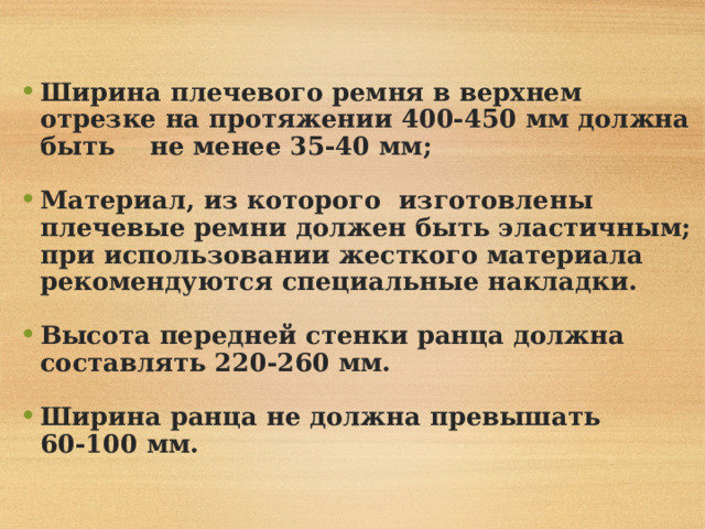  Ширина плечевого ремня в верхнем отрезке на протяжении 400-450 мм должна быть не менее 35-40 мм;  Материал, из которого изготовлены плечевые ремни должен быть эластичным; при использовании жесткого материала рекомендуются специальные накладки.  Высота передней стенки ранца должна составлять 220-260 мм.  Ширина ранца не должна превышать 60-100 мм. 