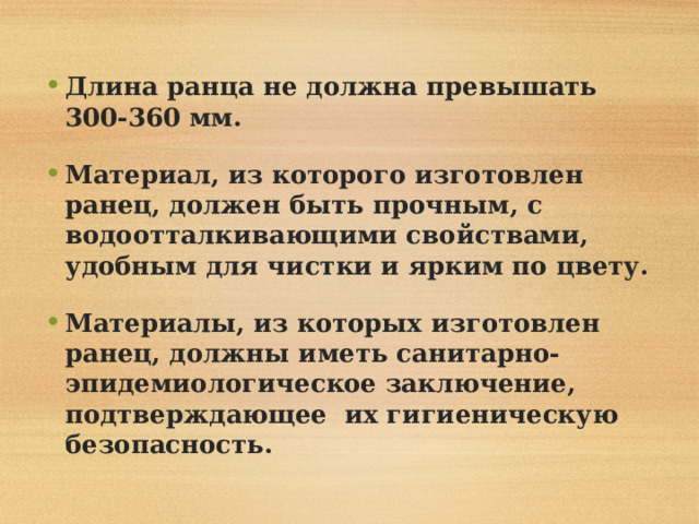 Длина ранца не должна превышать 300-360 мм.  Материал, из которого изготовлен ранец, должен быть прочным, с водоотталкивающими свойствами, удобным для чистки и ярким по цвету.  Материалы, из которых изготовлен ранец, должны иметь санитарно-эпидемиологическое заключение, подтверждающее их гигиеническую безопасность. 