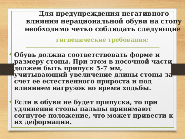 Для предупреждения негативного влияния нерациональной обуви на стопу необходимо четко соблюдать следующие  гигиенические требования:  Обувь должна соответствовать форме и размеру стопы. При этом в носочной части должен быть припуск 5-7 мм, учитывающий увеличение длины стопы за счет ее естественного прироста и под влиянием нагрузок во время ходьбы.  Если в обуви не будет припуска, то при удлинении стопы пальцы принимают согнутое положение, что может привести  к их деформации. 