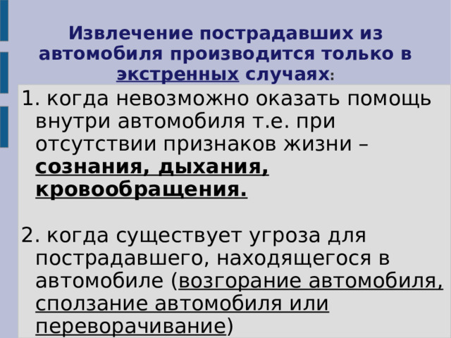 Извлечение пострадавших из автомобиля производится только в экстренных случаях : 1. когда невозможно оказать помощь внутри автомобиля т.е. при отсутствии признаков жизни – сознания, дыхания, кровообращения.  2. когда существует угроза для пострадавшего, находящегося в автомобиле ( возгорание автомобиля, сползание автомобиля или переворачивание ) 