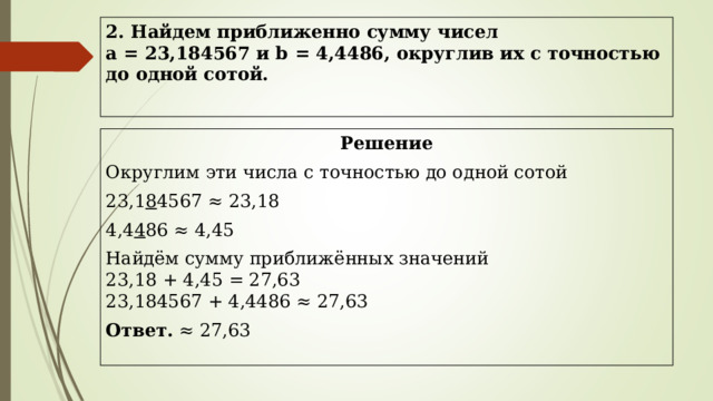 2. Найдем приближенно сумму чисел  а = 23,184567 и b = 4,4486, округлив их с точностью до одной сотой.   Решение Округлим эти числа с точностью до одной сотой 23,1 8 4567 ≈ 23,18 4,4 4 86 ≈ 4,45 Найдём сумму приближённых значений  23,18 + 4,45 = 27,63  23,184567 + 4,4486 ≈ 27,63 Ответ. ≈ 27,63   