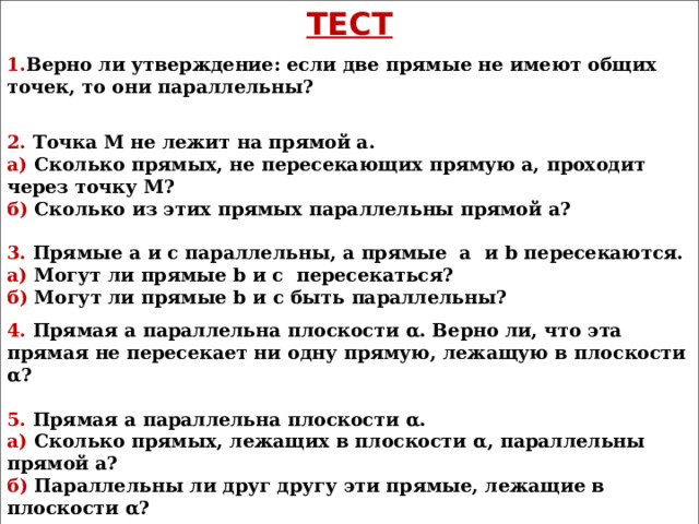 ТЕСТ 1. Верно ли утверждение: если две прямые не имеют общих точек, то они параллельны?  2. Точка М не лежит на прямой а. а) Сколько прямых, не пересекающих прямую а, проходит через точку М? б) Сколько из этих прямых параллельны прямой а?  3. Прямые а и с параллельны, а прямые а  и b пересекаются. а) Могут ли прямые b и с пересекаться? б) Могут ли прямые b и с быть параллельны? 4. Прямая а параллельна плоскости α . Верно ли, что эта прямая не пересекает ни одну прямую, лежащую в плоскости α ?  5. Прямая а параллельна плоскости α . а) Сколько прямых, лежащих в плоскости α , параллельны прямой а? б) Параллельны ли друг другу эти прямые, лежащие в плоскости α ? 6. Могут ли быть равны два непараллельных отрезка, заключенные между параллельными плоскостями? 7. Две стороны параллелограмма параллельны плоскости α . Параллельны ли плоскость α и плоскость параллелограмма?  