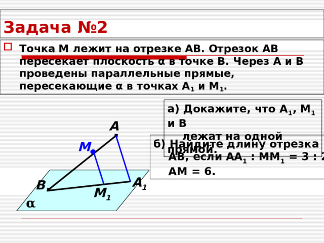 Задача №2 Точка М лежит на отрезке АВ. Отрезок АВ пересекает плоскость α в точке В. Через А и В проведены параллельные прямые, пересекающие α в точках А 1 и М 1 . а) Докажите, что А 1 , М 1 и В  лежат на одной прямой.  А б) Найдите длину отрезка  АВ, если АА 1 : ММ 1 = 3 : 2,  АМ = 6. М А 1 В М 1 α 
