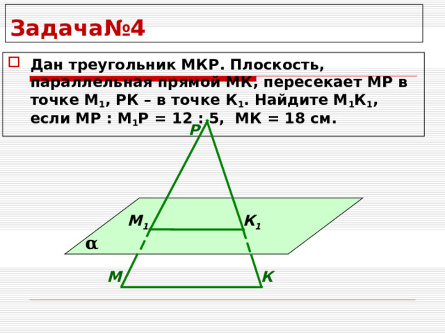 Задача№4 Дан треугольник МКР. Плоскость, параллельная прямой МК, пересекает МР в точке М 1 , РК – в точке К 1 . Найдите М 1 К 1 , если МР : М 1 Р = 12 : 5, МК = 18 см. Р М 1 К 1 α М К 