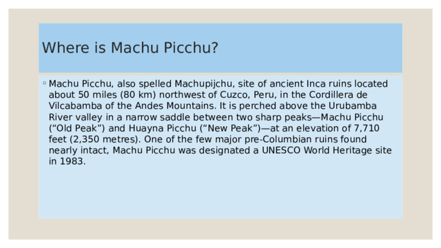 Where is Machu Picchu? Machu Picchu, also spelled Machupijchu, site of ancient Inca ruins located about 50 miles (80 km) northwest of Cuzco, Peru, in the Cordillera de Vilcabamba of the Andes Mountains. It is perched above the Urubamba River valley in a narrow saddle between two sharp peaks—Machu Picchu (“Old Peak”) and Huayna Picchu (“New Peak”)—at an elevation of 7,710 feet (2,350 metres). One of the few major pre-Columbian ruins found nearly intact, Machu Picchu was designated a UNESCO World Heritage site in 1983. 