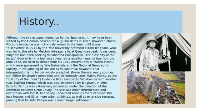 History.. Although the site escaped detection by the Spaniards, it may have been visited by the German adventurer Augusto Berns in 1867. However, Machu Picchu’s existence was not widely known in the West until it was “discovered” in 1911 by the Yale University professor Hiram Bingham, who was led to the site by Melchor Arteaga, a local Quechua-speaking resident. Bingham had been seeking Vilcabamba (Vilcapampa), the “lost city of the Incas,” from which the last Inca rulers led a rebellion against Spanish rule until 1572. He cited evidence from his 1912 excavations at Machu Picchu, which were sponsored by Yale University and the National Geographic Society, in his labeling of the site as Vilcabamba; however, that interpretation is no longer widely accepted. (Nevertheless, many sources still follow Bingham’s precedent and erroneously label Machu Picchu as the “lost city of the Incas.”) Evidence later associated Vilcabamba with another ruin, Espíritu Pampa, which was also discovered by Bingham. In 1964 Espíritu Pampa was extensively excavated under the direction of the American explorer Gene Savoy. The site was much deteriorated and overgrown with forest, but Savoy uncovered remains there of some 300 Inca houses and 50 or more other buildings, as well as extensive terraces, proving that Espíritu Pampa was a much larger settlement. 