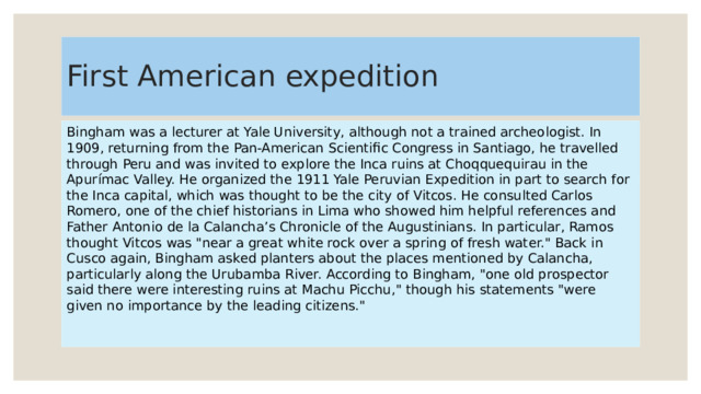 First American expedition Bingham was a lecturer at Yale University, although not a trained archeologist. In 1909, returning from the Pan-American Scientific Congress in Santiago, he travelled through Peru and was invited to explore the Inca ruins at Choqquequirau in the Apurímac Valley. He organized the 1911 Yale Peruvian Expedition in part to search for the Inca capital, which was thought to be the city of Vitcos. He consulted Carlos Romero, one of the chief historians in Lima who showed him helpful references and Father Antonio de la Calancha’s Chronicle of the Augustinians. In particular, Ramos thought Vitcos was 