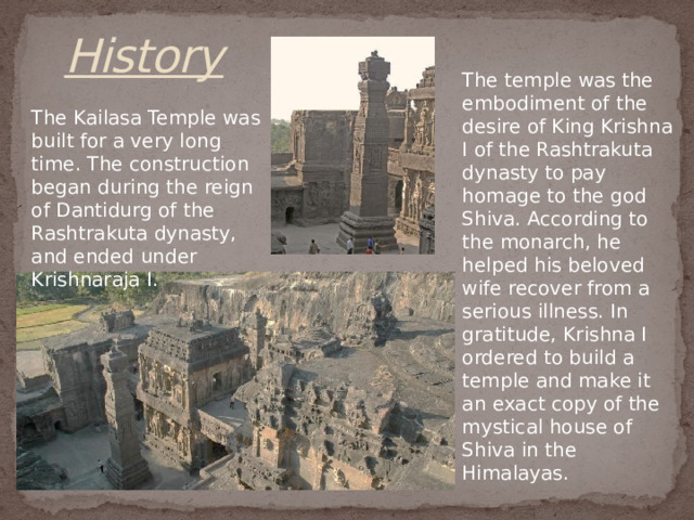 History The temple was the embodiment of the desire of King Krishna I of the Rashtrakuta dynasty to pay homage to the god Shiva. According to the monarch, he helped his beloved wife recover from a serious illness. In gratitude, Krishna I ordered to build a temple and make it an exact copy of the mystical house of Shiva in the Himalayas. The Kailasa Temple was built for a very long time. The construction began during the reign of Dantidurg of the Rashtrakuta dynasty, and ended under Krishnaraja I. 