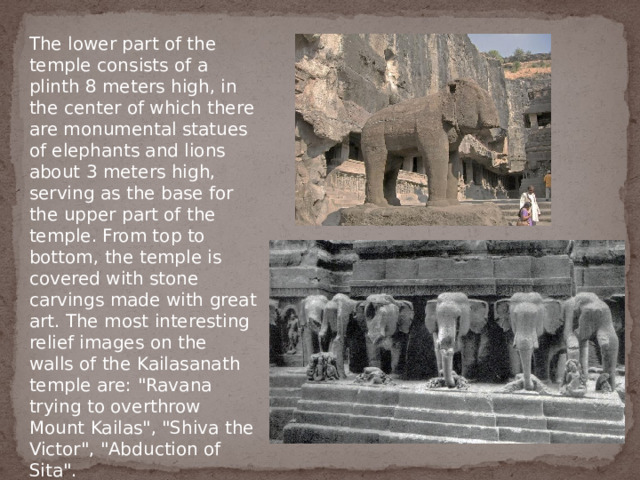 The lower part of the temple consists of a plinth 8 meters high, in the center of which there are monumental statues of elephants and lions about 3 meters high, serving as the base for the upper part of the temple. From top to bottom, the temple is covered with stone carvings made with great art. The most interesting relief images on the walls of the Kailasanath temple are: 