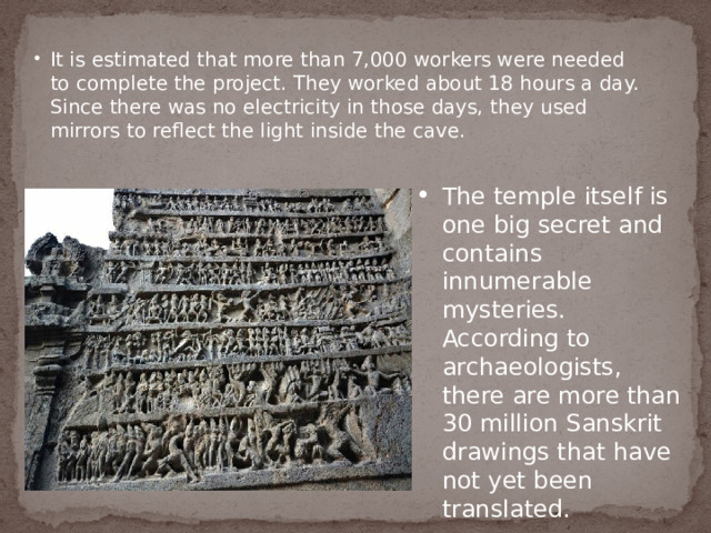 It is estimated that more than 7,000 workers were needed to complete the project. They worked about 18 hours a day. Since there was no electricity in those days, they used mirrors to reflect the light inside the cave. The temple itself is one big secret and contains innumerable mysteries. According to archaeologists, there are more than 30 million Sanskrit drawings that have not yet been translated. The temple itself is one big secret and contains innumerable mysteries. According to archaeologists, there are more than 30 million Sanskrit drawings that have not yet been translated. 