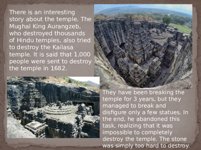 There is an interesting story about the temple. The Mughal King Aurangzeb, who destroyed thousands of Hindu temples, also tried to destroy the Kailasa temple. It is said that 1,000 people were sent to destroy the temple in 1682. They have been breaking the temple for 3 years, but they managed to break and disfigure only a few statues. In the end, he abandoned this task, realizing that it was impossible to completely destroy the temple. The stone was simply too hard to destroy. 