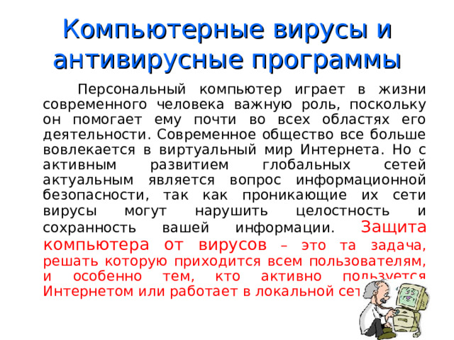 Компьютерные вирусы и антивирусные программы  Персональный компьютер играет в жизни современного человека важную роль, поскольку он помогает ему почти во всех областях его деятельности. Современное общество все больше вовлекается в виртуальный мир Интернета. Но с активным развитием глобальных сетей актуальным является вопрос информационной безопасности, так как проникающие их сети вирусы могут нарушить целостность и сохранность вашей информации. Защита компьютера от вирусов – это та задача, решать которую приходится всем пользователям, и особенно тем, кто активно пользуется Интернетом или работает в локальной сети. 