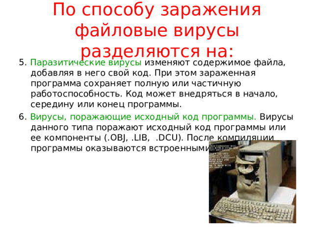 По способу заражения файловые вирусы разделяются на: Перезаписывающие вирусы. Записывают свое тело вместо кода программы, не изменяя название исполняемого файла, вследствие чего программа перестает запускаться. Вирусы-компаньоны. Создают свою копию на месте заражаемой программы, но не уничтожают оригинальный файл, а переименовывают его или перемещают. При запуске программы вначале выполняется код вируса, а затем управление передается оригинальной программе. Файловые черви создают собственные копии с привлекательными для пользователя названиями в надежде, что он их запустит. Вирусы-звенья не изменяют код программы, а заставляют ОС выполнить свой код, изменяя адрес местоположения на диске зараженной программы, на собственный адрес. 
