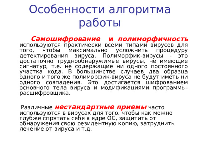 Особенности алгоритма работы  Резидентный вирус при инфицировании компьютера оставляет в оперативной памяти свою резидентную часть, которая затем перехватывает обращения операционной системы к объектам заражения и внедряется в них. Резидентные вирусы находятся в памяти и являются активными вплоть до выключения компьютера или перезагрузки операционной системы. Нерезидентные вирусы не заражают память компьютера и сохраняют активность ограниченное время. Резидентными можно считать макро-вирусы, поскольку они постоянно присутствуют в памяти компьютера на все время работы зараженного редактора.  Использование стел-алгоритмов позволяет вирусам полностью или частично скрыть себя в системе. Наиболее распространенным стелс-алгоритмом является перехват запросов OC на чтение/запись зараженных объектов. Стелс-вирусы при этом либо временно лечат их, либо «подставляют» вместо себя незараженные участки информации. 