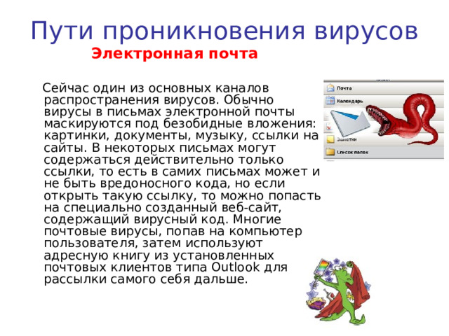 Пути проникновения вирусов  Глобальная сеть Интернет  Основным источником вирусов на сегодняшний день является глобальная сеть Internet. Возможно заражение через страницы Интернет ввиду наличия на страницах всемирной паутины различного «активного» содержимого: скриптов, ActiveX-компоненты, Java-апплетов. В этом случае используются уязвимости программного обеспечения, установленного на компьютере пользователя, либо уязвимости в ПО владельца сайта, а ничего не подозревающие пользователи зайдя на такой сайт рискуют заразить свой компьютер. 