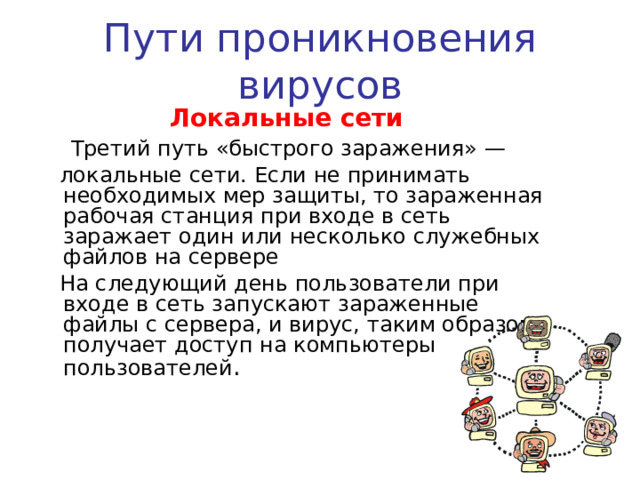 Пути проникновения вирусов Электронная почта   Сейчас один из основных каналов распространения вирусов. Обычно вирусы в письмах электронной почты маскируются под безобидные вложения: картинки, документы, музыку, ссылки на сайты. В некоторых письмах могут содержаться действительно только ссылки, то есть в самих письмах может и не быть вредоносного кода, но если открыть такую ссылку, то можно попасть на специально созданный веб-сайт, содержащий вирусный код. Многие почтовые вирусы, попав на компьютер пользователя, затем используют адресную книгу из установленных почтовых клиентов типа Outlook для рассылки самого себя дальше. 