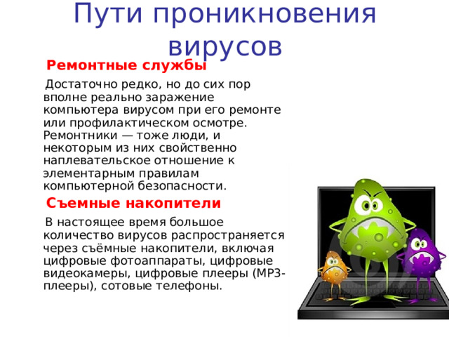 Пути проникновения вирусов  Персональные компьютеры «общего пользования»  Опасность представляют также компьютеры, установленные в учебных заведениях. Если один из учащихся принес на своих носителях вирус и заразил какой-либо учебный компьютер, то очередную «заразу» получат и носители всех остальных учащихся, работающих на этом компьютере.  То же относится и к домашним компьютерам, если на них работает более одного человека.  Пиратское программное обеспечение  Нелегальные копии программного обеспечения,  как это было всегда, являются одной из  основных «зон риска».Часто пиратские  копии на дисках содержат файлы,  зараженные самыми разнообразными  типами вирусов. 