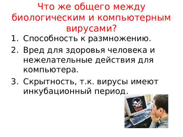  Что же общего между биологическим и компьютерным вирусами?   Способность к размножению. Вред для здоровья человека и нежелательные действия для компьютера. Скрытность, т.к. вирусы имеют инкубационный период. 