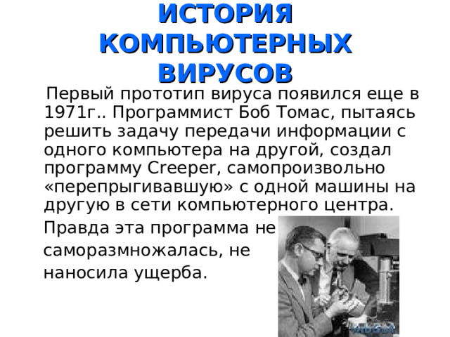  ИСТОРИЯ КОМПЬЮТЕРНЫХ ВИРУСОВ    Первый прототип вируса появился еще в 1971г.. Программист Боб Томас, пытаясь решить задачу передачи информации с одного компьютера на другой, создал программу Creeper , самопроизвольно «перепрыгивавшую» с одной машины на другую в сети компьютерного центра.  Правда эта программа не  саморазмножалась, не  наносила ущерба. 