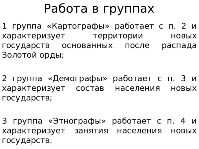 Работа в группах 1 группа «Картографы» работает с п. 2 и характеризует территории новых государств основанных после распада Золотой орды; 2 группа «Демографы» работает с п. 3 и характеризует состав населения новых государств; 3 группа «Этнографы» работает с п. 4 и характеризует занятия населения новых государств. 