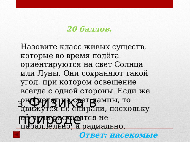  20 баллов.  Назовите класс живых существ, которые во время полёта ориентируются на свет Солнца или Луны. Они сохраняют такой угол, при котором освещение всегда с одной стороны. Если же они летят на свет лампы, то движутся по спирали, поскольку её лучи расходятся не параллельно, а радиально. Ответ: насекомые  3. Физика в природе 