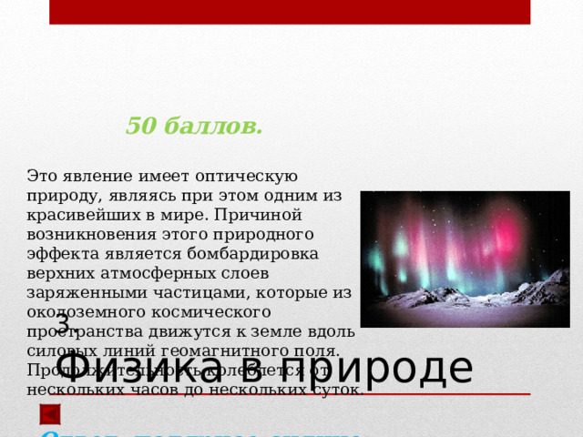   50 баллов.  Это явление имеет оптическую природу, являясь при этом одним из красивейших в мире. Причиной возникновения этого природного эффекта является бомбардировка верхних атмосферных слоев заряженными частицами, которые из околоземного космического пространства движутся к земле вдоль силовых линий геомагнитного поля. Продолжительность колеблется от нескольких часов до нескольких суток.  Ответ: полярное сияние  3.  Физика в природе 