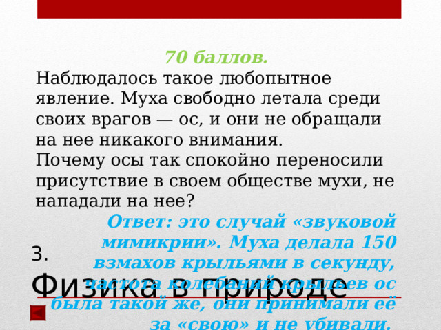 70 баллов. Наблюдалось такое любопытное явление. Муха свободно летала среди своих врагов — ос, и они не обращали на нее никакого внимания. Почему осы так спокойно переносили присутствие в своем обществе мухи, не нападали на нее? Ответ: это случай «звуковой мимикрии». Муха делала 150 взмахов крыльями в секунду, частота колебаний крыльев ос была такой же, они принимали её за «свою» и не убивали.  3.  Физика в природе 