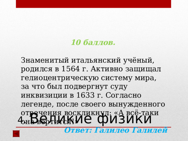 10 баллов.  Знаменитый итальянский учёный, родился в 1564 г. Активно защищал гелиоцентрическую систему мира, за что был подвергнут суду инквизиции в 1633 г. Согласно легенде, после своего вынужденного отречения воскликнул: «А всё-таки она вертится!» Ответ: Галилео Галилей   4. Великие физики 
