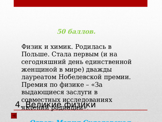 50 баллов.  Физик и химик. Родилась в Польше. Стала первым (и на сегодняшний день единственной женщиной в мире) дважды лауреатом Нобелевской премии. Премия по физике – «За выдающиеся заслуги в совместных исследованиях явлений радиации» .  Ответ: Мария Склодовская-Кюри  4. Великие физики  