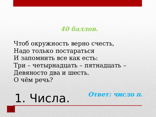 40 баллов.  Чтоб окружность верно счесть, Надо только постараться И запомнить все как есть: Три – четырнадцать – пятнадцать – Девяносто два и шесть. О чём речь?  Ответ: число π.  1. Числа. 
