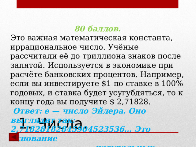 80 баллов. Это важная математическая константа, иррациональное число. Учёные рассчитали её до триллиона знаков после запятой. Используется в экономике при расчёте банковских процентов. Например, если вы инвестируете $1 по ставке в 100% годовых, и ставка будет усугубляться, то к концу года вы получите $ 2,71828.  Ответ:  e — число Эйлера. Оно выглядит так: 2,71828182845904523536… Это основание  натуральных логарифмов.   1. Числа. 