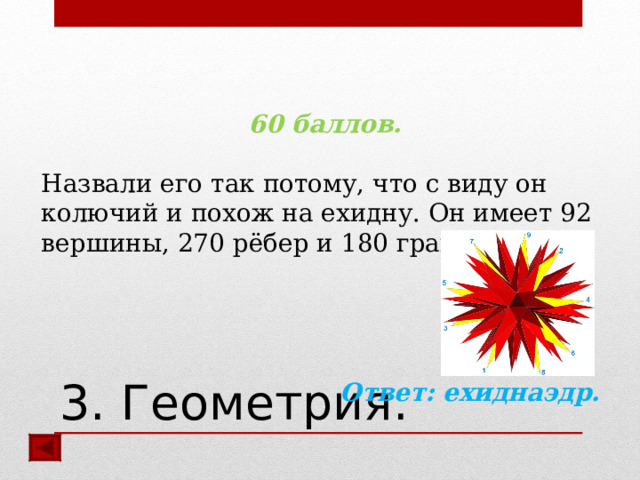 60 баллов.  Назвали его так потому, что с виду он колючий и похож на ехидну. Он имеет 92 вершины, 270 рёбер и 180 граней.   Ответ:  ехиднаэдр.  3. Геометрия. 