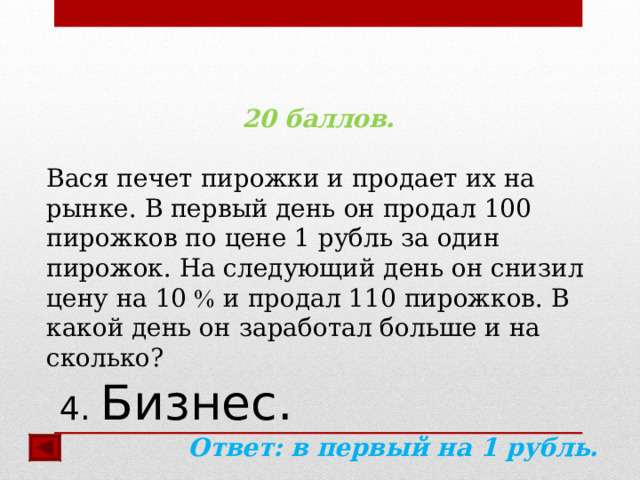 20 баллов.  Вася печет пирожки и продает их на рынке. В первый день он продал 100 пирожков по цене 1 рубль за один пирожок. На следующий день он снизил цену на 10  и продал 110 пирожков. В какой день он заработал больше и на сколько? Ответ:  в первый на 1 рубль.  4. Бизнес. 