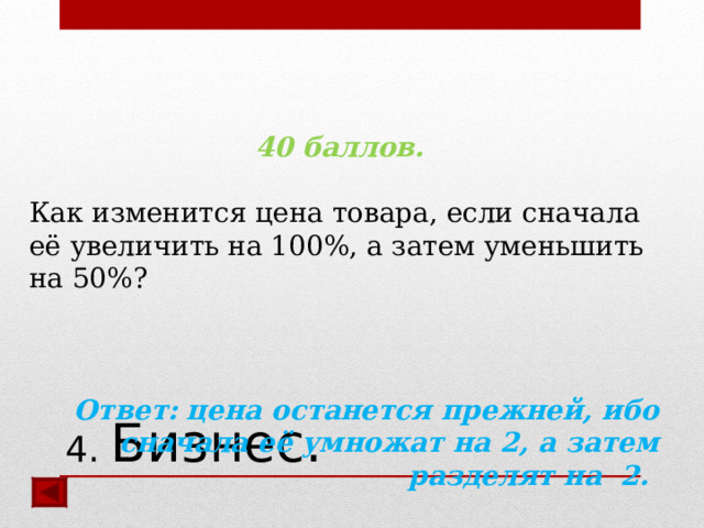 40 баллов.  Как изменится цена товара, если сначала её увеличить на 100%, а затем уменьшить на 50%? Ответ:  цена останется прежней, ибо сначала её умножат на 2, а затем разделят на 2.  4. Бизнес. 