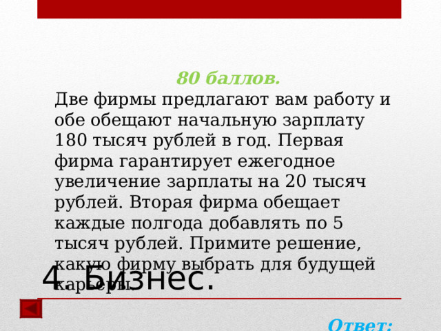 80 баллов. Две фирмы предлагают вам работу и обе обещают начальную зарплату 180 тысяч рублей в год. Первая фирма гарантирует ежегодное увеличение зарплаты на 20 тысяч рублей. Вторая фирма обещает каждые полгода добавлять по 5 тысяч рублей. Примите решение, какую фирму выбрать для будущей карьеры.  Ответ: вторую.  4. Бизнес. 