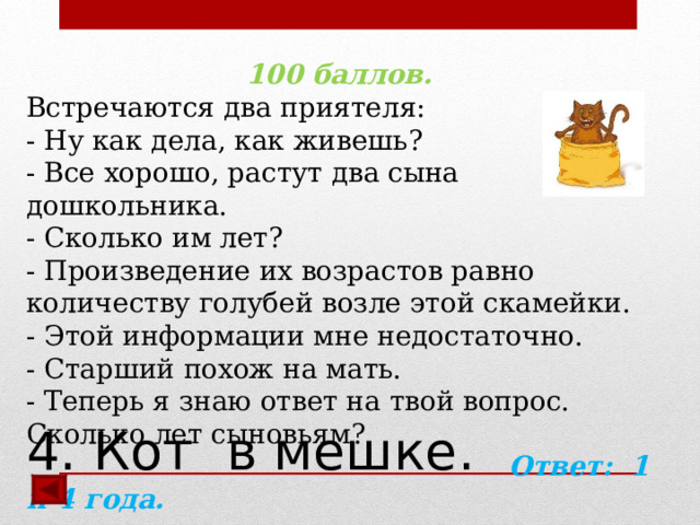 100 баллов. Встречаются два приятеля:  - Ну как дела, как живешь?  - Все хорошо, растут два сына дошкольника.  - Сколько им лет?  - Произведение их возрастов равно количеству голубей возле этой скамейки.  - Этой информации мне недостаточно.  - Старший похож на мать.  - Теперь я знаю ответ на твой вопрос. Сколько лет сыновьям?  Ответ: 1 и 4 года.  4. Кот в мешке.   