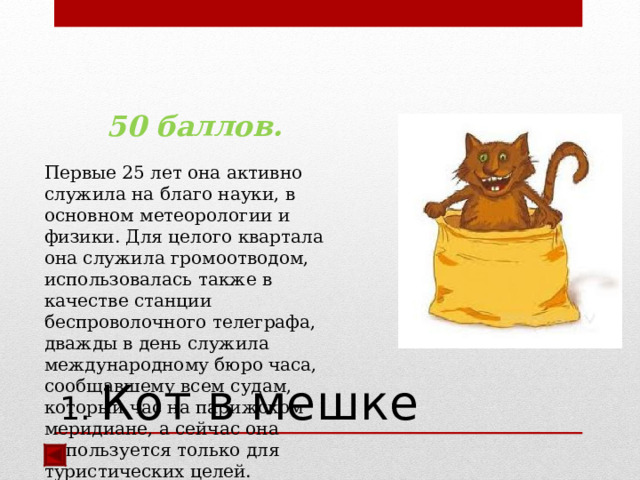 50 баллов.  Первые 25 лет она активно служила на благо науки, в основном метеорологии и физики. Для целого квартала она служила громоотводом, использовалась также в качестве станции беспроволочного телеграфа, дважды в день служила международному бюро часа, сообщавшему всем судам, который час на парижском меридиане, а сейчас она используется только для туристических целей.  Ответ: Эйфелева башня   1. Кот в мешке 
