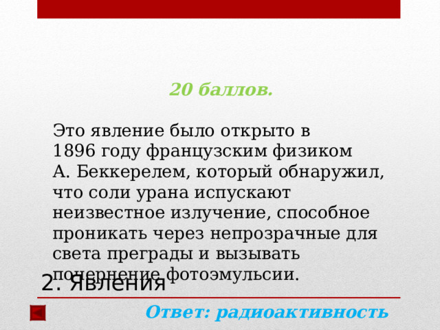 20 баллов.  Это явление было открыто в 1896 году французским физиком А. Беккерелем, который обнаружил, что соли урана испускают неизвестное излучение, способное проникать через непрозрачные для света преграды и вызывать почернение фотоэмульсии.  Ответ: радиоактивность  2. Явления 